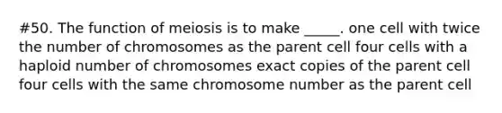 #50. The function of meiosis is to make _____. one cell with twice the number of chromosomes as the parent cell four cells with a haploid number of chromosomes exact copies of the parent cell four cells with the same chromosome number as the parent cell