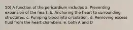 50) A function of the pericardium includes a. Preventing expansion of the heart. b. Anchoring the heart to surrounding structures. c. Pumping blood into circulation. d. Removing excess fluid from the heart chambers. e. both A and D