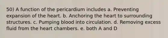 50) A function of the pericardium includes a. Preventing expansion of the heart. b. Anchoring the heart to surrounding structures. c. Pumping blood into circulation. d. Removing excess fluid from the heart chambers. e. both A and D