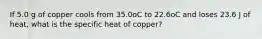 If 5.0 g of copper cools from 35.0oC to 22.6oC and loses 23.6 J of heat, what is the specific heat of copper?