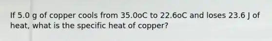 If 5.0 g of copper cools from 35.0oC to 22.6oC and loses 23.6 J of heat, what is the specific heat of copper?