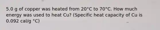 5.0 g of copper was heated from 20°C to 70°C. How much energy was used to heat Cu? (Specific heat capacity of Cu is 0.092 cal/g °C)