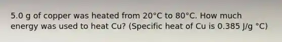 5.0 g of copper was heated from 20°C to 80°C. How much energy was used to heat Cu? (Specific heat of Cu is 0.385 J/g °C)