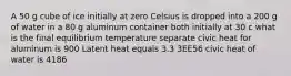 A 50 g cube of ice initially at zero Celsius is dropped into a 200 g of water in a 80 g aluminum container both initially at 30 c what is the final equilibrium temperature separate civic heat for aluminum is 900 Latent heat equals 3.3 3EE56 civic heat of water is 4186