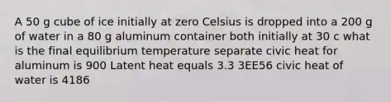 A 50 g cube of ice initially at zero Celsius is dropped into a 200 g of water in a 80 g aluminum container both initially at 30 c what is the final equilibrium temperature separate civic heat for aluminum is 900 Latent heat equals 3.3 3EE56 civic heat of water is 4186