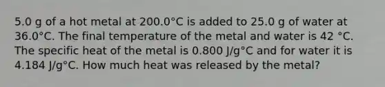 5.0 g of a hot metal at 200.0°C is added to 25.0 g of water at 36.0°C. The final temperature of the metal and water is 42 °C. The specific heat of the metal is 0.800 J/g°C and for water it is 4.184 J/g°C. How much heat was released by the metal?