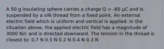 A 50 g insulating sphere carries a charge Q = -60 μC and is suspended by a silk thread from a fixed point. An external electric field which is uniform and vertical is applied. In the situation above, the applied electric field has a magnitude of 3000 N/c and is directed downward. The tension in the thread is closest to: 0.7 N 0.5 N 0.2 N 0.4 N 0.3 N
