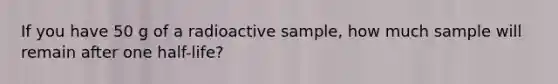 If you have 50 g of a radioactive sample, how much sample will remain after one half-life?