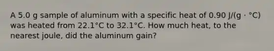 A 5.0 g sample of aluminum with a specific heat of 0.90 J/(g ⋅ °C) was heated from 22.1°C to 32.1°C. How much heat, to the nearest joule, did the aluminum gain?