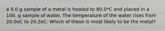 a 5.0 g sample of a metal is heated to 80.0*C and placed in a 100. g sample of water. The temperature of the water rises from 20.0oC to 20.2oC. Which of these is most likely to be the metal?