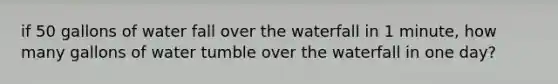 if 50 gallons of water fall over the waterfall in 1 minute, how many gallons of water tumble over the waterfall in one day?