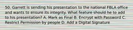 50. Garrett is sending his presentation to the national FBLA office and wants to ensure its integrity. What feature should he to add to his presentation? A. Mark as Final B. Encrypt with Password C. Restrict Permission by people D. Add a Digital Signature