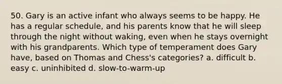 50. Gary is an active infant who always seems to be happy. He has a regular schedule, and his parents know that he will sleep through the night without waking, even when he stays overnight with his grandparents. Which type of temperament does Gary have, based on Thomas and Chess's categories? a. difficult b. easy c. uninhibited d. slow-to-warm-up