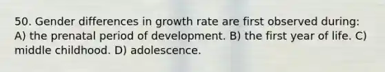 50. Gender differences in growth rate are first observed during: A) the prenatal period of development. B) the first year of life. C) middle childhood. D) adolescence.