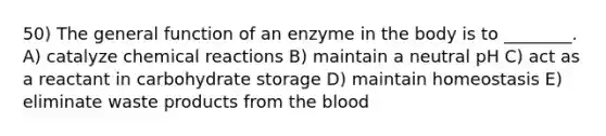 50) The general function of an enzyme in the body is to ________. A) catalyze chemical reactions B) maintain a neutral pH C) act as a reactant in carbohydrate storage D) maintain homeostasis E) eliminate waste products from the blood