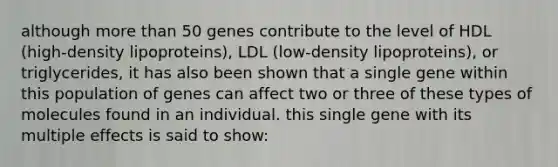 although more than 50 genes contribute to the level of HDL (high-density lipoproteins), LDL (low-density lipoproteins), or triglycerides, it has also been shown that a single gene within this population of genes can affect two or three of these types of molecules found in an individual. this single gene with its multiple effects is said to show: