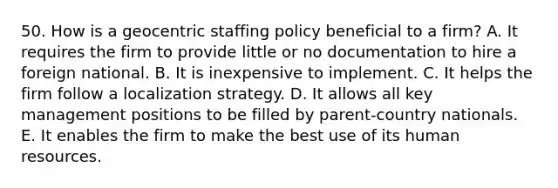 50. How is a geocentric staffing policy beneficial to a firm? A. It requires the firm to provide little or no documentation to hire a foreign national. B. It is inexpensive to implement. C. It helps the firm follow a localization strategy. D. It allows all key management positions to be filled by parent-country nationals. E. It enables the firm to make the best use of its human resources.