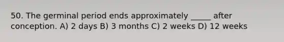 50. The germinal period ends approximately _____ after conception. A) 2 days B) 3 months C) 2 weeks D) 12 weeks