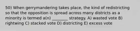 50) When gerrymandering takes place, the kind of redistricting so that the opposition is spread across many districts as a minority is termed a(n) ________ strategy. A) wasted vote B) rightwing C) stacked vote D) districting E) excess vote