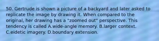 50. Gertrude is shown a picture of a backyard and later asked to replicate the image by drawing it. When compared to the original, her drawing has a "zoomed out" perspective. This tendency is called A.wide-angle memory. B.larger context. C.eidetic imagery. D.boundary extension.