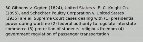 50 Gibbons v. Ogden (1824), United States v. E. C. Knight Co. (1895), and Schechter Poultry Corporation v. United States (1935) are all Supreme Court cases dealing with (1) presidential power during wartime (2) federal authority to regulate interstate commerce (3) protection of students' religious freedom (4) government regulation of passenger transportation