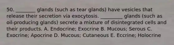 50. ________ glands (such as tear glands) have vesicles that release their secretion via exocytosis. _________ glands (such as oil-producing glands) secrete a mixture of disintegrated cells and their products. A. Endocrine; Exocrine B. Mucous; Serous C. Exocrine; Apocrine D. Mucous; Cutaneous E. Eccrine; Holocrine