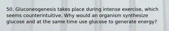 50. Gluconeogenesis takes place during intense exercise, which seems counterintuitive. Why would an organism synthesize glucose and at the same time use glucose to generate energy?