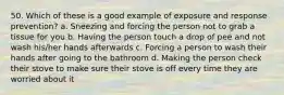 50. Which of these is a good example of exposure and response prevention? a. Sneezing and forcing the person not to grab a tissue for you b. Having the person touch a drop of pee and not wash his/her hands afterwards c. Forcing a person to wash their hands after going to the bathroom d. Making the person check their stove to make sure their stove is off every time they are worried about it