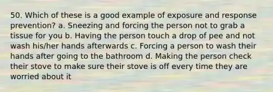 50. Which of these is a good example of exposure and response prevention? a. Sneezing and forcing the person not to grab a tissue for you b. Having the person touch a drop of pee and not wash his/her hands afterwards c. Forcing a person to wash their hands after going to the bathroom d. Making the person check their stove to make sure their stove is off every time they are worried about it