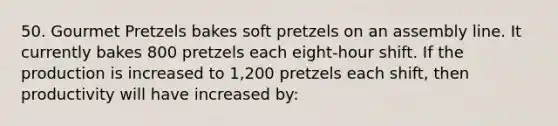 50. Gourmet Pretzels bakes soft pretzels on an assembly line. It currently bakes 800 pretzels each eight-hour shift. If the production is increased to 1,200 pretzels each shift, then productivity will have increased by: