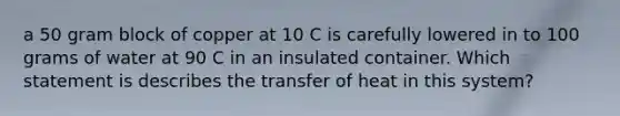 a 50 gram block of copper at 10 C is carefully lowered in to 100 grams of water at 90 C in an insulated container. Which statement is describes the transfer of heat in this system?