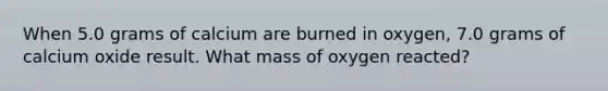 When 5.0 grams of calcium are burned in oxygen, 7.0 grams of calcium oxide result. What mass of oxygen reacted?