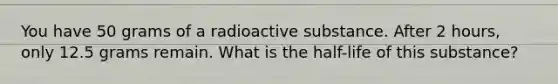 You have 50 grams of a radioactive substance. After 2 hours, only 12.5 grams remain. What is the half-life of this substance?