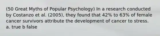 (50 Great Myths of Popular Psychology) In a research conducted by Costanzo et al. (2005), they found that 42% to 63% of female cancer survivors attribute the development of cancer to stress. a. true b false