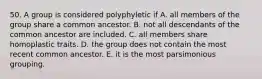 50. A group is considered polyphyletic if A. all members of the group share a common ancestor. B. not all descendants of the common ancestor are included. C. all members share homoplastic traits. D. the group does not contain the most recent common ancestor. E. it is the most parsimonious grouping.