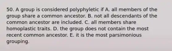 50. A group is considered polyphyletic if A. all members of the group share a common ancestor. B. not all descendants of the common ancestor are included. C. all members share homoplastic traits. D. the group does not contain the most recent common ancestor. E. it is the most parsimonious grouping.