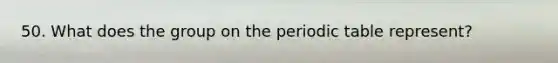 50. What does the group on the periodic table represent?