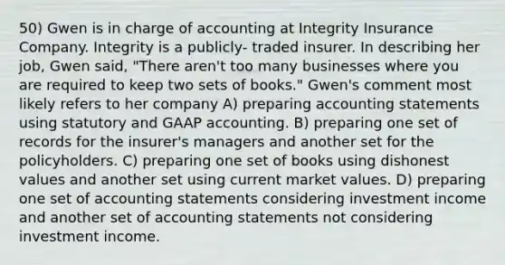 50) Gwen is in charge of accounting at Integrity Insurance Company. Integrity is a publicly- traded insurer. In describing her job, Gwen said, "There aren't too many businesses where you are required to keep two sets of books." Gwen's comment most likely refers to her company A) preparing accounting statements using statutory and GAAP accounting. B) preparing one set of records for the insurer's managers and another set for the policyholders. C) preparing one set of books using dishonest values and another set using current market values. D) preparing one set of accounting statements considering investment income and another set of accounting statements not considering investment income.