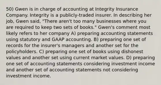 50) Gwen is in charge of accounting at Integrity Insurance Company. Integrity is a publicly-traded insurer. In describing her job, Gwen said, "There aren't too many businesses where you are required to keep two sets of books." Gwen's comment most likely refers to her company A) preparing accounting statements using statutory and GAAP accounting. B) preparing one set of records for the insurer's managers and another set for the policyholders. C) preparing one set of books using dishonest values and another set using current market values. D) preparing one set of accounting statements considering investment income and another set of accounting statements not considering investment income.