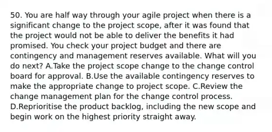 50. You are half way through your agile project when there is a significant change to the project scope, after it was found that the project would not be able to deliver the benefits it had promised. You check your project budget and there are contingency and management reserves available. What will you do next? A.Take the project scope change to the change control board for approval. B.Use the available contingency reserves to make the appropriate change to project scope. C.Review the change management plan for the change control process. D.Reprioritise the product backlog, including the new scope and begin work on the highest priority straight away.