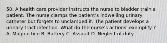 50. A health care provider instructs the nurse to bladder train a patient. The nurse clamps the patient's indwelling urinary catheter but forgets to unclamped it. The patient develops a urinary tract infection. What do the nurse's actions' exemplify ? A. Malpractice B. Battery C. Assault D. Neglect of duty