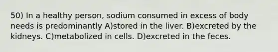 50) In a healthy person, sodium consumed in excess of body needs is predominantly A)stored in the liver. B)excreted by the kidneys. C)metabolized in cells. D)excreted in the feces.