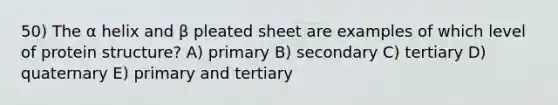 50) The α helix and β pleated sheet are examples of which level of protein structure? A) primary B) secondary C) tertiary D) quaternary E) primary and tertiary