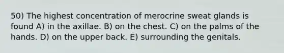 50) The highest concentration of merocrine sweat glands is found A) in the axillae. B) on the chest. C) on the palms of the hands. D) on the upper back. E) surrounding the genitals.