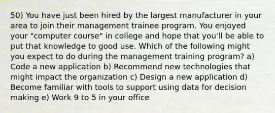 50) You have just been hired by the largest manufacturer in your area to join their management trainee program. You enjoyed your "computer course" in college and hope that you'll be able to put that knowledge to good use. Which of the following might you expect to do during the management training program? a) Code a new application b) Recommend new technologies that might impact the organization c) Design a new application d) Become familiar with tools to support using data for decision making e) Work 9 to 5 in your office