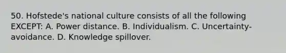 50. Hofstede's national culture consists of all the following EXCEPT: A. Power distance. B. Individualism. C. Uncertainty-avoidance. D. Knowledge spillover.