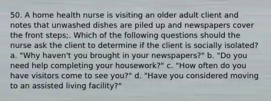 50. A home health nurse is visiting an older adult client and notes that unwashed dishes are piled up and newspapers cover the front steps;. Which of the following questions should the nurse ask the client to determine if the client is socially isolated? a. "Why haven't you brought in your newspapers?" b. "Do you need help completing your housework?" c. "How often do you have visitors come to see you?" d. "Have you considered moving to an assisted living facility?"