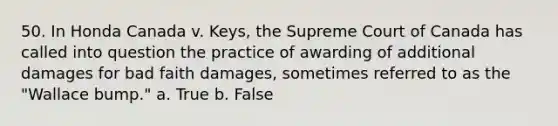 50. In Honda Canada v. Keys, the Supreme Court of Canada has called into question the practice of awarding of additional damages for bad faith damages, sometimes referred to as the "Wallace bump." a. True b. False