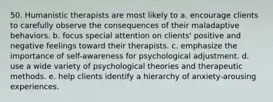 50. Humanistic therapists are most likely to a. encourage clients to carefully observe the consequences of their maladaptive behaviors. b. focus special attention on clients' positive and negative feelings toward their therapists. c. emphasize the importance of self-awareness for psychological adjustment. d. use a wide variety of psychological theories and therapeutic methods. e. help clients identify a hierarchy of anxiety-arousing experiences.