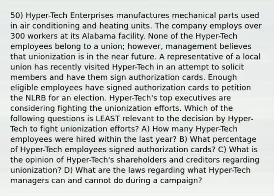 50) Hyper-Tech Enterprises manufactures mechanical parts used in air conditioning and heating units. The company employs over 300 workers at its Alabama facility. None of the Hyper-Tech employees belong to a union; however, management believes that unionization is in the near future. A representative of a local union has recently visited Hyper-Tech in an attempt to solicit members and have them sign authorization cards. Enough eligible employees have signed authorization cards to petition the NLRB for an election. Hyper-Tech's top executives are considering fighting the unionization efforts. Which of the following questions is LEAST relevant to the decision by Hyper-Tech to fight unionization efforts? A) How many Hyper-Tech employees were hired within the last year? B) What percentage of Hyper-Tech employees signed authorization cards? C) What is the opinion of Hyper-Tech's shareholders and creditors regarding unionization? D) What are the laws regarding what Hyper-Tech managers can and cannot do during a campaign?